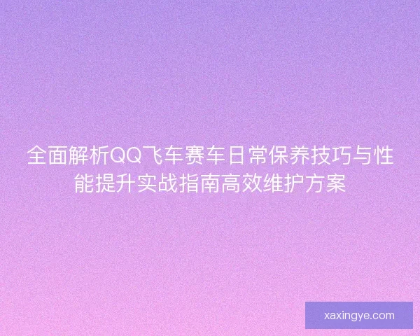 全面解析QQ飞车赛车日常保养技巧与性能提升实战指南高效维护方案