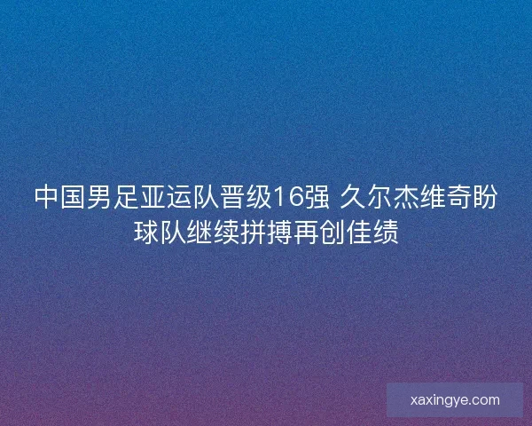 中国男足亚运队晋级16强 久尔杰维奇盼球队继续拼搏再创佳绩