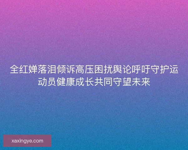 全红婵落泪倾诉高压困扰舆论呼吁守护运动员健康成长共同守望未来